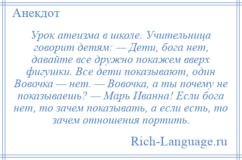 
    Урок атеизма в школе. Учительница говорит детям: — Дети, бога нет, давайте все дружно покажем вверх фигушки. Все дети показывают, один Вовочка — нет. — Вовочка, а ты почему не показываешь? — Марь Иванна! Если бога нет, то зачем показывать, а если есть, то зачем отношения портить.