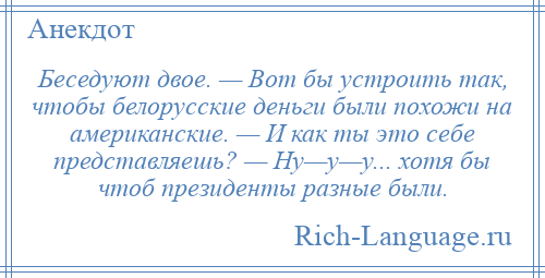
    Беседуют двое. — Вот бы устроить так, чтобы белорусские деньги были похожи на американские. — И как ты это себе представляешь? — Ну—у—у... хотя бы чтоб президенты разные были.