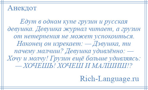 
    Едут в одном купе грузин и русская девушка. Девушка журнал читает, а грузин от нетерпения не может успокоиться. Наконец он изрекает: — Дэвушка, ти пачему малчиш? Девушка удивлённо: — Хочу и молчу! Грузин ещё больше удивляясь: — ХОЧЕШЬ! ХОЧЕШ И МАЛШИШ!?