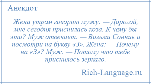 
    Жена утром говорит мужу: — Дорогой, мне сегодня приснилась коза. К чему бы это? Муж отвечает: — Возьми Сонник и посмотри на букву «З». Жена: — Почему на «З»? Муж: — Потому что тебе приснилось зеркало.