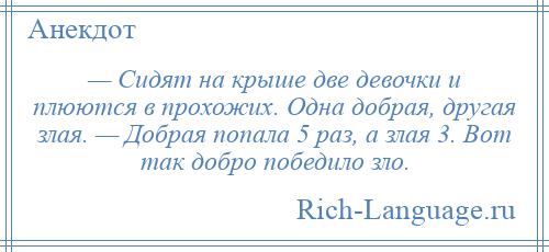 
    — Сидят на крыше две девочки и плюются в прохожих. Одна добрая, другая злая. — Добрая попала 5 раз, а злая 3. Вот так добро победило зло.