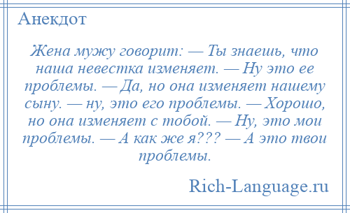 
    Жена мужу говорит: — Ты знаешь, что наша невестка изменяет. — Ну это ее проблемы. — Да, но она изменяет нашему сыну. — ну, это его проблемы. — Хорошо, но она изменяет с тобой. — Ну, это мои проблемы. — А как же я??? — А это твои проблемы.