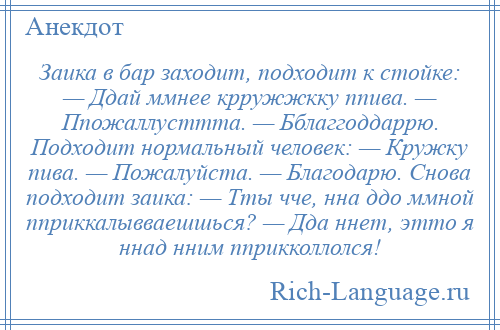 
    Заика в бар заходит, подходит к стойке: — Ддай ммнее крружжкку ппива. — Ппожаллусттта. — Бблаггоддаррю. Подходит нормальный человек: — Кружку пива. — Пожалуйста. — Благодарю. Снова подходит заика: — Тты чче, нна ддо ммной пприккалывваешшься? — Дда ннет, этто я ннад нним пприкколлолся!