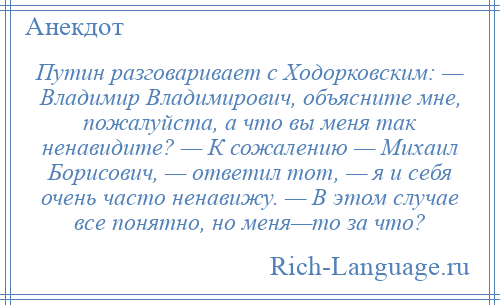 
    Путин разговаривает с Ходорковским: — Владимир Владимирович, объясните мне, пожалуйста, а что вы меня так ненавидите? — К сожалению — Михаил Борисович, — ответил тот, — я и себя очень часто ненавижу. — В этом случае все понятно, но меня—то за что?