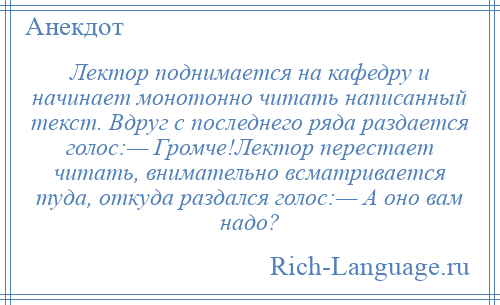
    Лектор поднимается на кафедру и начинает монотонно читать написанный текст. Вдруг с последнего ряда раздается голос:— Громче!Лектор перестает читать, внимательно всматривается туда, откуда раздался голос:— А оно вам надо?