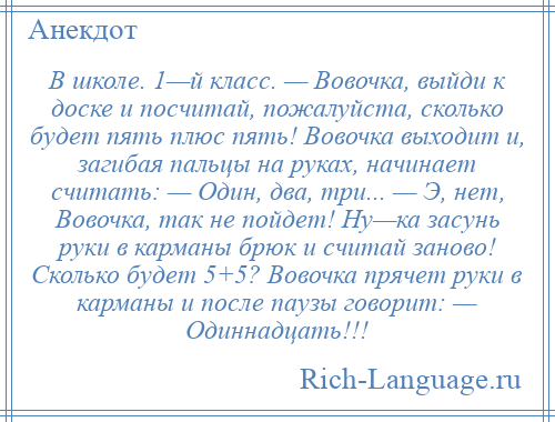 
    В школе. 1—й класс. — Вовочка, выйди к доске и посчитай, пожалуйста, сколько будет пять плюс пять! Вовочка выходит и, загибая пальцы на руках, начинает считать: — Один, два, три... — Э, нет, Вовочка, так не пойдет! Ну—ка засунь руки в карманы брюк и считай заново! Сколько будет 5+5? Вовочка прячет руки в карманы и после паузы говорит: — Одиннадцать!!!