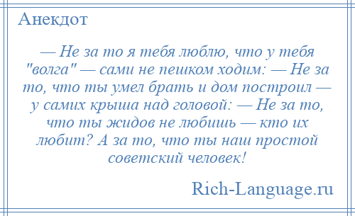 
    — Не за то я тебя люблю, что у тебя волга — сами не пешком ходим: — Не за то, что ты умел брать и дом построил — у самих крыша над головой: — Не за то, что ты жидов не любишь — кто их любит? А за то, что ты наш простой советский человек!