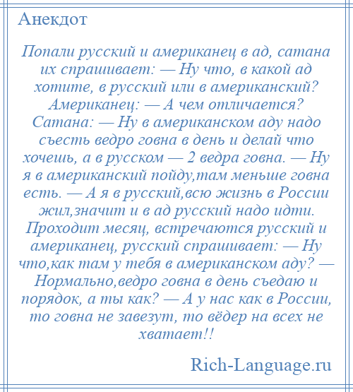 
    Попали русский и американец в ад, сатана их спрашивает: — Ну что, в какой ад хотите, в русский или в американский? Американец: — А чем отличается? Сатана: — Ну в американском аду надо съесть ведро говна в день и делай что хочешь, а в русском — 2 ведра говна. — Ну я в американский пойду,там меньше говна есть. — А я в русский,всю жизнь в России жил,значит и в ад русский надо идти. Проходит месяц, встречаются русский и американец, русский спрашивает: — Ну что,как там у тебя в американском аду? — Нормально,ведро говна в день съедаю и порядок, а ты как? — А у нас как в России, то говна не завезут, то вёдер на всех не хватает!!