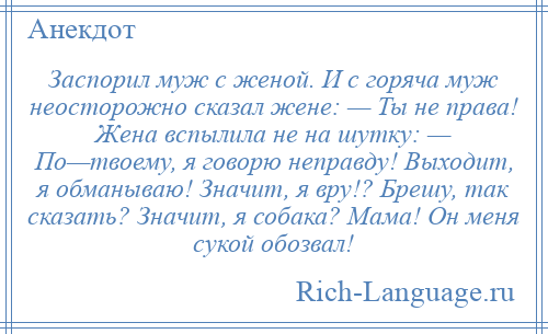 
    Заспорил муж с женой. И с горяча муж неосторожно сказал жене: — Ты не права! Жена вспылила не на шутку: — По—твоему, я говорю неправду! Выходит, я обманываю! Значит, я вру!? Брешу, так сказать? Значит, я собака? Мама! Он меня сукой обозвал!