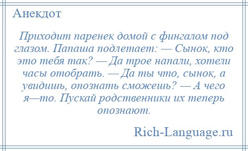 
    Приходит паренек домой с фингалом под глазом. Папаша подлетает: — Сынок, кто это тебя так? — Да трое напали, хотели часы отобрать. — Да ты что, сынок, а увидишь, опознать сможешь? — А чего я—то. Пускай родственники их теперь опознают.