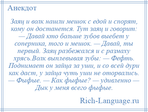 
    Заяц и волк нашли мешок с едой и спорят, кому он достанется. Тут заяц и говорит: — Давай кто больше зубов выебет у соперника, того и мешок. — Давай, ты первый. Заяц разбежался и с размаху хрясь.Волк выплевывая зубы: — Фефть. Поднимает он зайца за уши, и со всей дури как даст, у зайца чуть уши не оторвались. — Фыфые. — Как фыфые? — удивленно — Дык у меня всего фыфые.