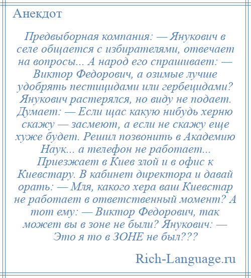 
    Предвыборная компания: — Янукович в селе общается с избирателями, отвечает на вопросы... А народ его спрашивает: — Виктор Федорович, а озимые лучше удобрять пестицидами или гербецидами? Янукович растерялся, но виду не подает. Думает: — Если щас какую нибудь херню скажу — засмеют, а если не скажу еще хуже будет. Решил позвонить в Академию Наук... а телефон не работает... Приезжает в Киев злой и в офис к Киевстару. В кабинет директора и давай орать: — Мля, какого хера ваш Киевстар не работает в ответственный момент? А тот ему: — Виктор Федорович, так может вы в зоне не были? Янукович: — Это я то в ЗОНЕ не был???