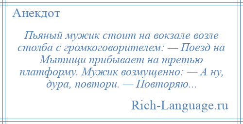 
    Пьяный мужик стоит на вокзале возле столба с громкоговорителем: — Поезд на Мытищи прибывает на третью платформу. Мужик возмущенно: — А ну, дура, повтори. — Повторяю...