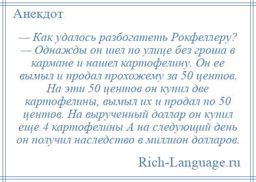 
    — Как удалось разбогатеть Рокфеллеру? — Однажды он шел по улице без гроша в кармане и нашел картофелину. Он ее вымыл и продал прохожему за 50 центов. На эти 50 центов он купил две картофелины, вымыл их и продал по 50 центов. На вырученный доллар он купил еще 4 картофелины А на следующий день он получил наследство в миллион долларов.