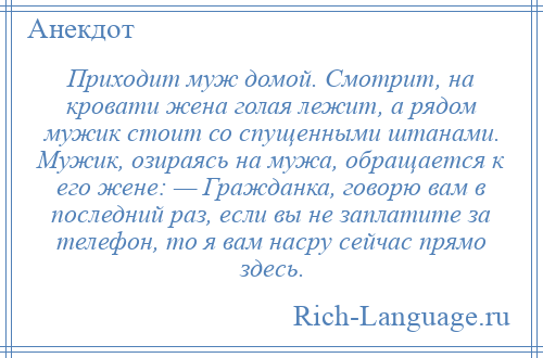 
    Приходит муж домой. Смотрит, на кровати жена голая лежит, а рядом мужик стоит со спущенными штанами. Мужик, озираясь на мужа, обращается к его жене: — Гражданка, говорю вам в последний раз, если вы не заплатите за телефон, то я вам насру сейчас прямо здесь.