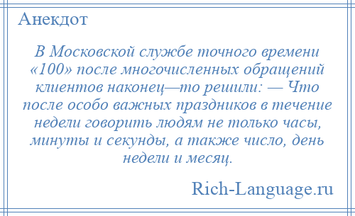 
    В Московской службе точного времени «100» после многочисленных обращений клиентов наконец—то решили: — Что после особо важных праздников в течение недели говорить людям не только часы, минуты и секунды, а также число, день недели и месяц.