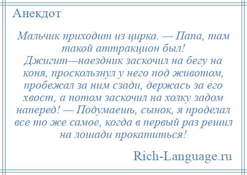 
    Мальчик приходит из цирка. — Папа, там такой аттракцион был! Джигит—наездник заскочил на бегу на коня, проскользнул у него под животом, пробежал за ним сзади, держась за его хвост, а потом заскочил на холку задом наперед! — Подумаешь, сынок, я проделал все то же самое, когда в первый раз решил на лошади прокатиться!