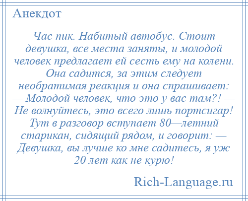 
    Час пик. Набитый автобус. Стоит девушка, все места заняты, и молодой человек предлагает ей сесть ему на колени. Она садится, за этим следует необратимая реакция и она спрашивает: — Молодой человек, что это у вас там?! — Не волнуйтесь, это всего лишь портсигар! Тут в разговор вступает 80—летний старикан, сидящий рядом, и говорит: — Девушка, вы лучше ко мне садитесь, я уж 20 лет как не курю!