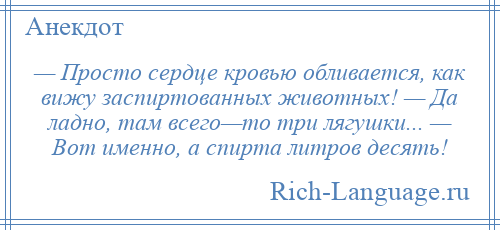 
    — Просто сердце кровью обливается, как вижу заспиртованных животных! — Да ладно, там всего—то три лягушки... — Вот именно, а спирта литров десять!