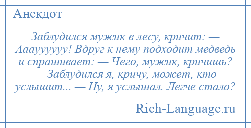 
    Заблудился мужик в лесу, кричит: — Ааауууууу! Вдруг к нему подходит медведь и спрашивает: — Чего, мужик, кричишь? — Заблудился я, кричу, может, кто услышит... — Ну, я услышал. Легче стало?