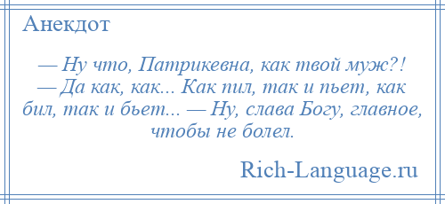 
    — Ну что, Патрикевна, как твой муж?! — Да как, как... Как пил, так и пьет, как бил, так и бьет... — Ну, слава Богу, главное, чтобы не болел.