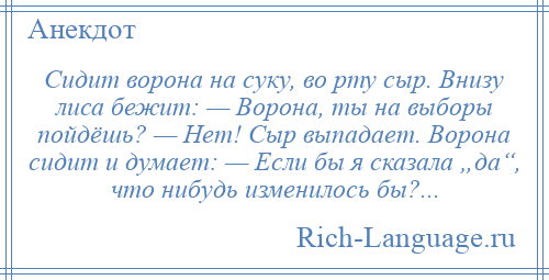 
    Сидит ворона на суку, во рту сыр. Внизу лиса бежит: — Ворона, ты на выборы пойдёшь? — Нет! Сыр выпадает. Ворона сидит и думает: — Если бы я сказала „да“, что нибудь изменилось бы?...