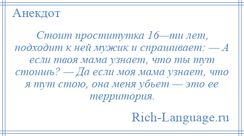 
    Стоит проститутка 16—ти лет, подходит к ней мужик и спрашивает: — А если твоя мама узнает, что ты тут стоишь? — Да если моя мама узнает, что я тут стою, она меня убьет — это ее территория.