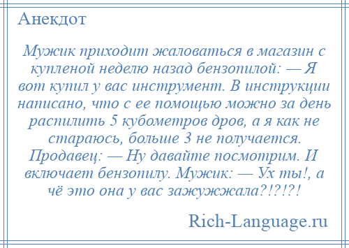 
    Мужик приходит жаловаться в магазин с купленой неделю назад бензопилой: — Я вот купил у вас инструмент. В инструкции написано, что с ее помощью можно за день распилить 5 кубометров дров, а я как не стараюсь, больше 3 не получается. Продавец: — Ну давайте посмотрим. И включает бензопилу. Мужик: — Ух ты!, а чё это она у вас зажужжала?!?!?!