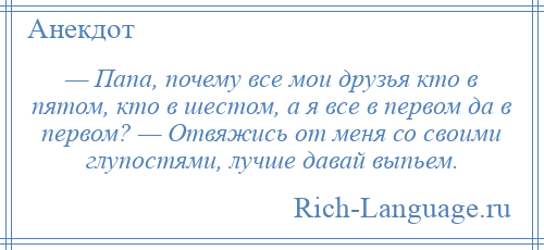 
    — Папа, почему все мои друзья кто в пятом, кто в шестом, а я все в первом да в первом? — Отвяжись от меня со своими глупостями, лучше давай выпьем.