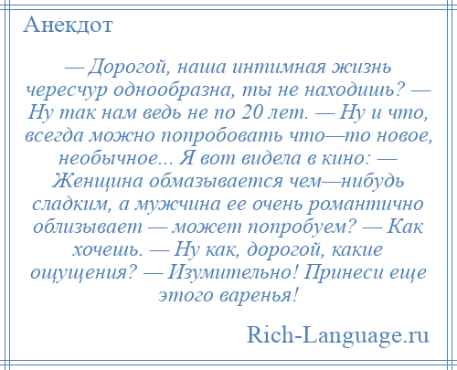 
    — Дорогой, наша интимная жизнь чересчур однообразна, ты не находишь? — Ну так нам ведь не по 20 лет. — Ну и что, всегда можно попробовать что—то новое, необычное... Я вот видела в кино: — Женщина обмазывается чем—нибудь сладким, а мужчина ее очень романтично облизывает — может попробуем? — Как хочешь. — Ну как, дорогой, какие ощущения? — Изумительно! Принеси еще этого варенья!