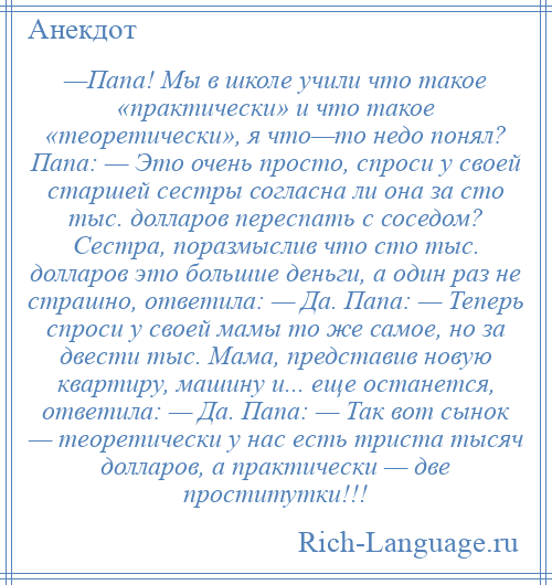 
    —Папа! Мы в школе учили что такое «практически» и что такое «теоретически», я что—то недо понял? Папа: — Это очень просто, спроси у своей старшей сестры согласна ли она за сто тыс. долларов переспать с соседом? Сестра, поразмыслив что сто тыс. долларов это большие деньги, а один раз не страшно, ответила: — Да. Папа: — Теперь спроси у своей мамы то же самое, но за двести тыс. Мама, представив новую квартиру, машину и... еще останется, ответила: — Да. Папа: — Так вот сынок — теоретически у нас есть триста тысяч долларов, а практически — две проститутки!!!