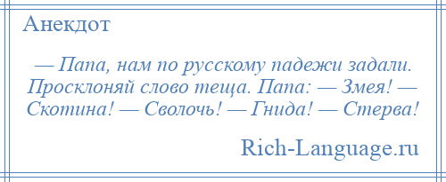 
    — Папа, нам по русскому падежи задали. Просклоняй слово теща. Папа: — Змея! — Скотина! — Сволочь! — Гнида! — Стерва!