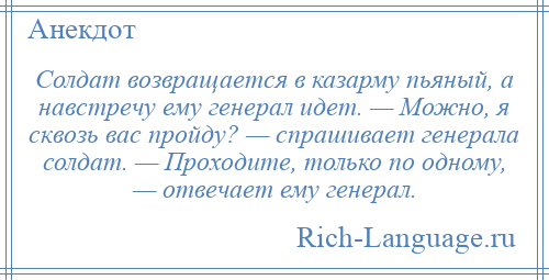
    Солдат возвращается в казарму пьяный, а навстречу ему генерал идет. — Можно, я сквозь вас пройду? — спрашивает генерала солдат. — Проходите, только по одному, — отвечает ему генерал.