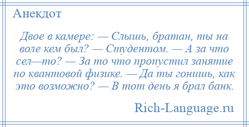 
    Двое в камере: — Слышь, братан, ты на воле кем был? — Студентом. — А за что сел—то? — За то что пропустил занятие по квантовой физике. — Да ты гонишь, как это возможно? — В тот день я брал банк.