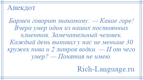 
    Бармен говорит знакомому: — Какое горе! Вчера умер один из наших постоянных клиентов. Замечательный человек. Каждый день выпивал у нас не меньше 30 кружек пива и 2 литров водки. — И от чего умер? — Понятия не имею.