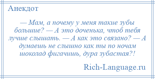 
    — Мам, а почему у меня такие зубы большие? — А это доченька, чтоб тебя лучше слышать. — А как это связано? — А думаешь не слышно как ты по ночам шоколад фигачишь, дура зубастая?!