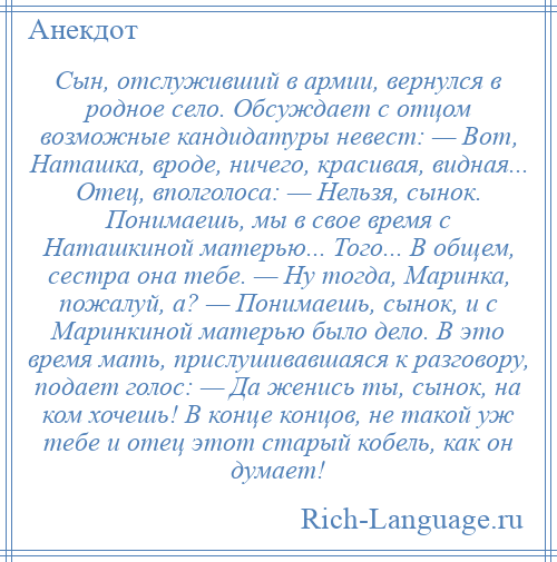 
    Сын, отслуживший в армии, вернулся в родное село. Обсуждает с отцом возможные кандидатуры невест: — Вот, Наташка, вроде, ничего, красивая, видная... Отец, вполголоса: — Нельзя, сынок. Понимаешь, мы в свое время с Наташкиной матерью... Того... В общем, сестра она тебе. — Ну тогда, Маринка, пожалуй, а? — Понимаешь, сынок, и с Маринкиной матерью было дело. В это время мать, прислушивавшаяся к разговору, подает голос: — Да женись ты, сынок, на ком хочешь! В конце концов, не такой уж тебе и отец этот старый кобель, как он думает!