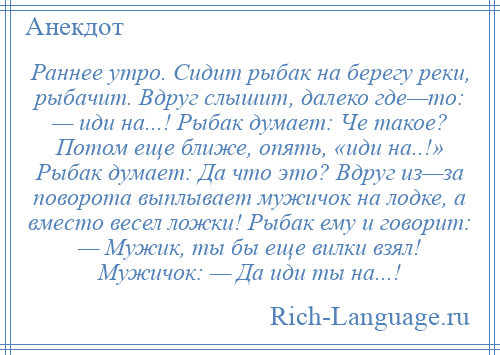 
    Раннее утро. Сидит рыбак на берегу реки, рыбачит. Вдруг слышит, далеко где—то: — иди на...! Рыбак думает: Че такое? Потом еще ближе, опять, «иди на..!» Рыбак думает: Да что это? Вдруг из—за поворота выплывает мужичок на лодке, а вместо весел ложки! Рыбак ему и говорит: — Мужик, ты бы еще вилки взял! Мужичок: — Да иди ты на...!