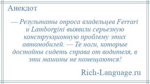 
    — Результаты опроса владельцев Ferrari и Lamborgini выявили серьезную конструкционную проблему этих автомобилей. — Те ноги, которые достойны сидеть справа от водителя, в эти машины не помещаются!