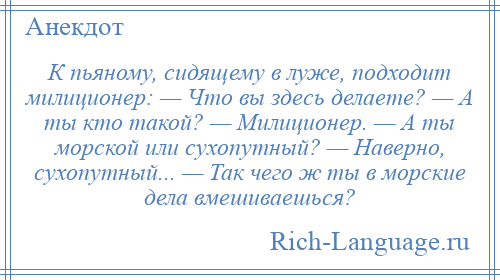 
    К пьяному, сидящему в луже, подходит милиционер: — Что вы здесь делаете? — А ты кто такой? — Милиционер. — А ты морской или сухопутный? — Наверно, сухопутный... — Так чего ж ты в морские дела вмешиваешься?