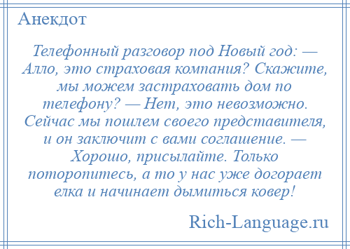 
    Телефонный разговор под Новый год: — Алло, это страховая компания? Скажите, мы можем застраховать дом по телефону? — Нет, это невозможно. Сейчас мы пошлем своего представителя, и он заключит с вами соглашение. — Хорошо, присылайте. Только поторопитесь, а то у нас уже догорает елка и начинает дымиться ковер!