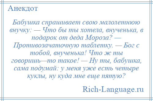 
    Бабушка спрашивает свою малолетнюю внучку: — Что бы ты хотела, внученька, в подарок от деда Мороза? — Противозачаточную таблетку. — Бог с тобой, внученька! Что ж ты говоришь—то такое! — Ну ты, бабушка, сама подумай: у меня уже есть четыре куклы, ну куда мне еще пятую?