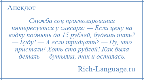 
    Служба соц прогнозирования интересуется у слесаря: — Если цену на водку поднять до 15 рублей, будешь пить? — Буду! — А если тридцать? — Ну, что пристали! Хоть сто рублей! Как была деталь — бутылка, так и осталась.