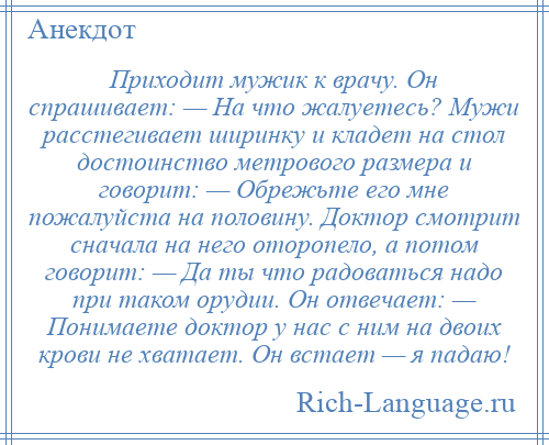 
    Приходит мужик к врачу. Он спрашивает: — На что жалуетесь? Мужи расстегивает ширинку и кладет на стол достоинство метрового размера и говорит: — Обрежьте его мне пожалуйста на половину. Доктор смотрит сначала на него оторопело, а потом говорит: — Да ты что радоваться надо при таком орудии. Он отвечает: — Понимаете доктор у нас с ним на двоих крови не хватает. Он встает — я падаю!