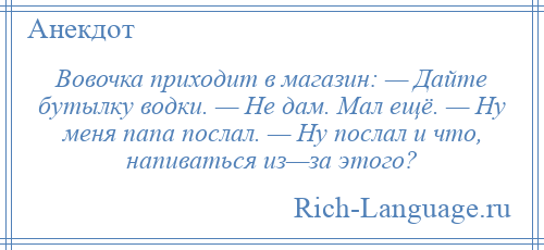 
    Вовочка приходит в магазин: — Дайте бутылку водки. — Не дам. Мал ещё. — Ну меня папа послал. — Ну послал и что, напиваться из—за этого?