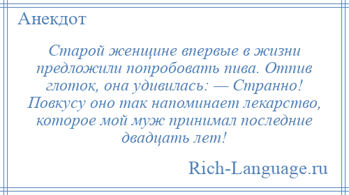 
    Старой женщине впервые в жизни предложили попробовать пива. Отпив глоток, она удивилась: — Странно! Повкусу оно так напоминает лекарство, которое мой муж принимал последние двадцать лет!