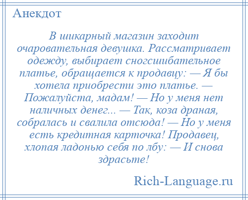 
    В шикарный магазин заходит очаровательная девушка. Рассматривает одежду, выбирает сногсшибательное платье, обращается к продавцу: — Я бы хотела приобрести это платье. — Пожалуйста, мадам! — Но у меня нет наличных денег... — Так, коза драная, собралась и свалила отсюда! — Но у меня есть кредитная карточка! Продавец, хлопая ладонью себя по лбу: — И снова здрасьте!