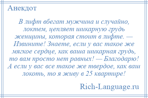 
    В лифт вбегат мужчина и случайно, локтем, цепляет шикарную грудь женщины, которая стоит в лифте. — Извините! Знаете, если у вас такое же мягкое сердце, как ваша шикарная грудь, то вам просто нет равных! — Благодарю! А если у вас все такое же твердое, как ваш локоть, то я живу в 25 квартире!