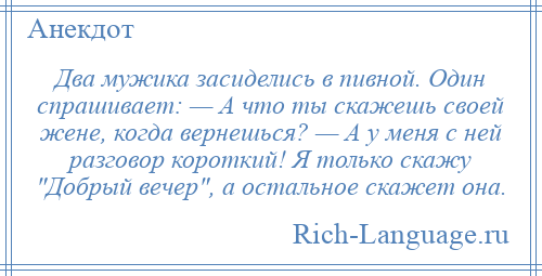 
    Два мужика засиделись в пивной. Один спрашивает: — А что ты скажешь своей жене, когда вернешься? — А у меня с ней разговор короткий! Я только скажу Добрый вечер , а остальное скажет она.