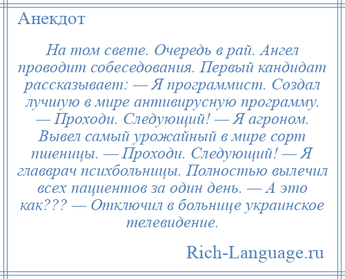 
    На том свете. Очередь в рай. Ангел проводит собеседования. Первый кандидат рассказывает: — Я программист. Создал лучшую в мире антивирусную программу. — Проходи. Следующий! — Я агроном. Вывел самый урожайный в мире сорт пшеницы. — Проходи. Следующий! — Я главврач психбольницы. Полностью вылечил всех пациентов за один день. — А это как??? — Отключил в больнице украинское телевидение.